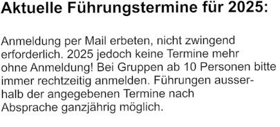 Aktuelle Führungstermine für 2025:  Anmeldung per Mail erbeten, nicht zwingend  erforderlich. 2025 jedoch keine Termine mehr ohne Anmeldung! Bei Gruppen ab 10 Personen bitte  immer rechtzeitig anmelden. Führungen ausser- halb der angegebenen Termine nach  Absprache ganzjährig möglich.
