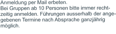 Anmeldung per Mail erbeten.  Bei Gruppen ab 10 Personen bitte immer recht- zeitig anmelden. Führungen ausserhalb der ange- gebenen Termine nach Absprache ganzjährig  möglich.